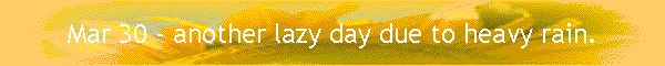 Mar 30 - another lazy day due to heavy rain.